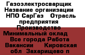 Газоэлектросварщик › Название организации ­ НПО СарГаз › Отрасль предприятия ­ Производство › Минимальный оклад ­ 1 - Все города Работа » Вакансии   . Кировская обл.,Захарищево п.